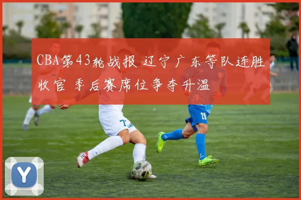 CBA第43轮战报 辽宁广东等队连胜收官 季后赛席位争夺升温