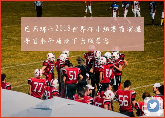 巴西瑞士2018世界杯小组赛首演握手言和平局埋下出线悬念