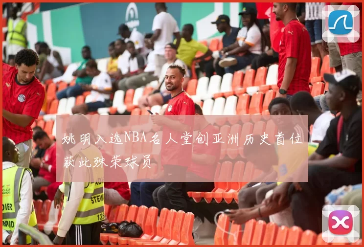 姚明入选NBA名人堂创亚洲历史首位获此殊荣球员