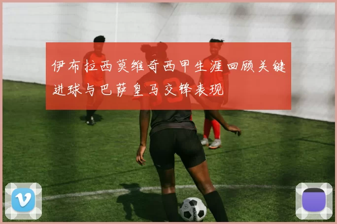 伊布拉西莫维奇西甲生涯回顾关键进球与巴萨皇马交锋表现