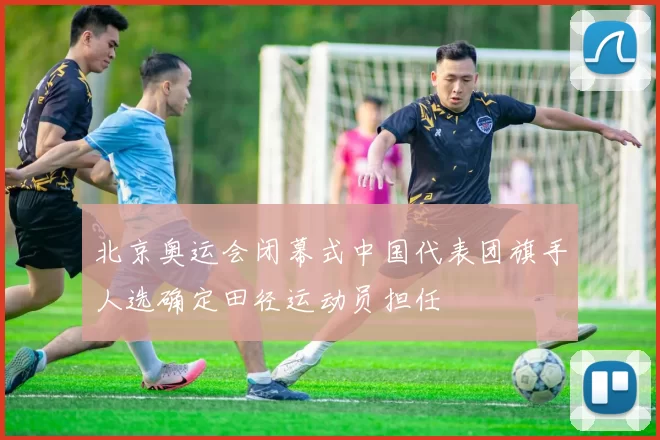 北京奥运会闭幕式中国代表团旗手人选确定田径运动员担任