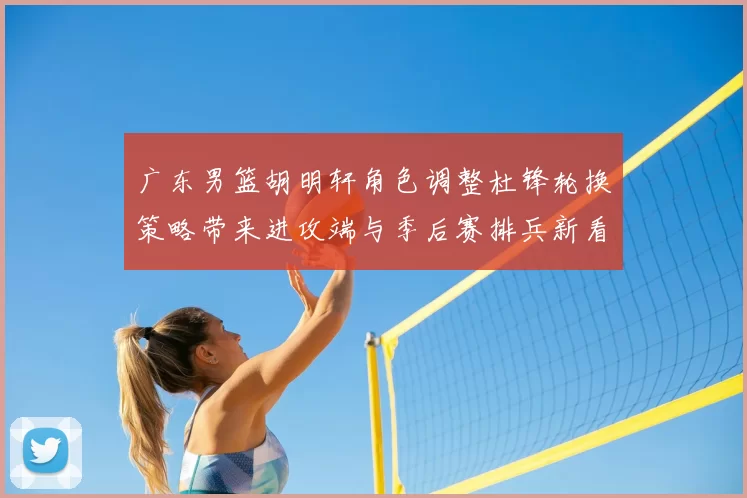 广东男篮胡明轩角色调整杜锋轮换策略带来进攻端与季后赛排兵新看点