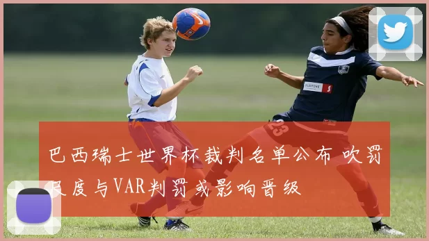 巴西瑞士世界杯裁判名单公布 吹罚尺度与VAR判罚或影响晋级