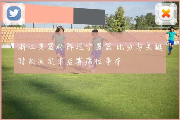 浙江男篮对阵辽宁男篮 比分与关键时刻决定季后赛席位争夺