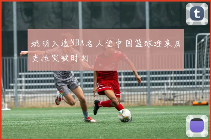 姚明入选NBA名人堂中国篮球迎来历史性突破时刻