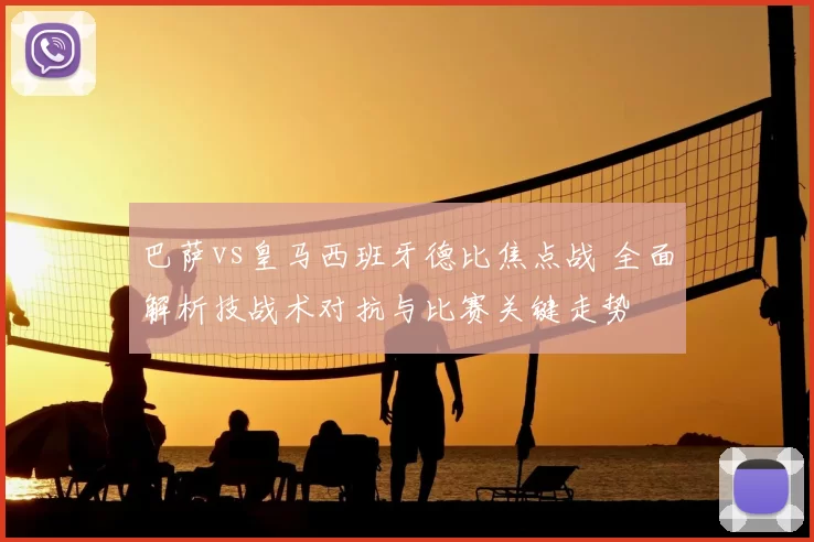 巴萨vs皇马西班牙德比焦点战 全面解析技战术对抗与比赛关键走势