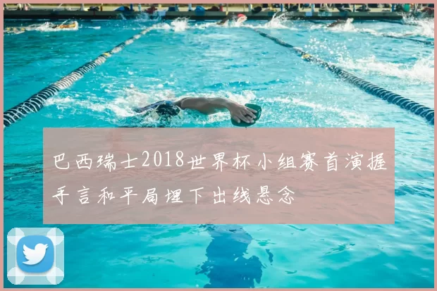 巴西瑞士2018世界杯小组赛首演握手言和平局埋下出线悬念