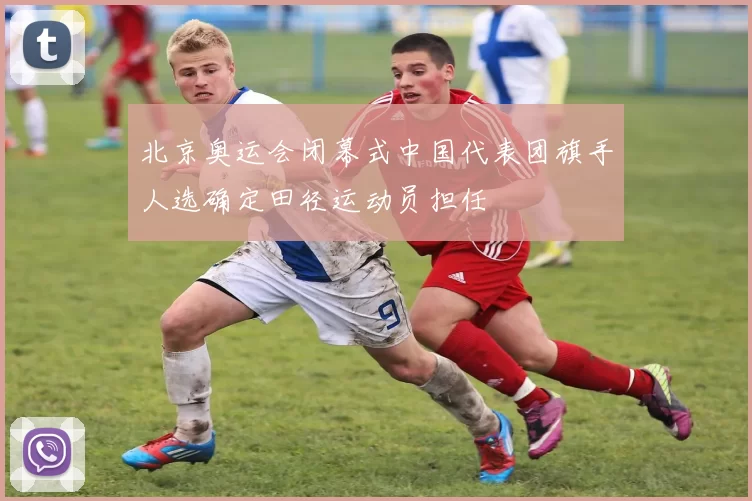 北京奥运会闭幕式中国代表团旗手人选确定田径运动员担任