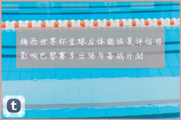 梅西世界杯金球后体能恢复评估将影响巴黎赛季出场与备战计划