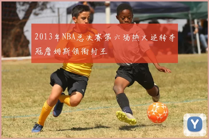 2013年NBA总决赛第六场热火逆转夺冠詹姆斯领衔封王