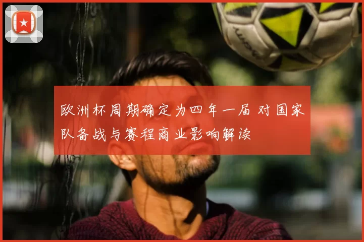 欧洲杯周期确定为四年一届 对国家队备战与赛程商业影响解读