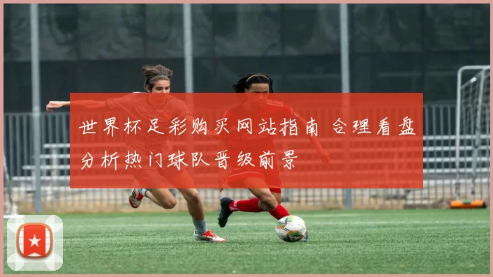 世界杯足彩购买网站指南 合理看盘分析热门球队晋级前景
