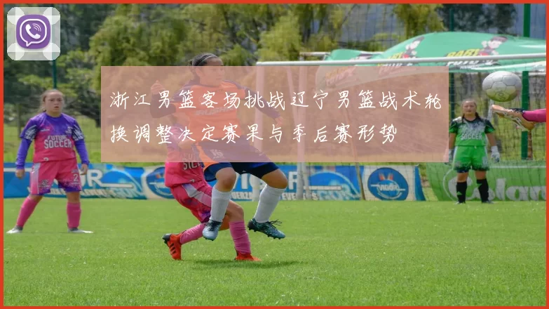 浙江男篮客场挑战辽宁男篮战术轮换调整决定赛果与季后赛形势