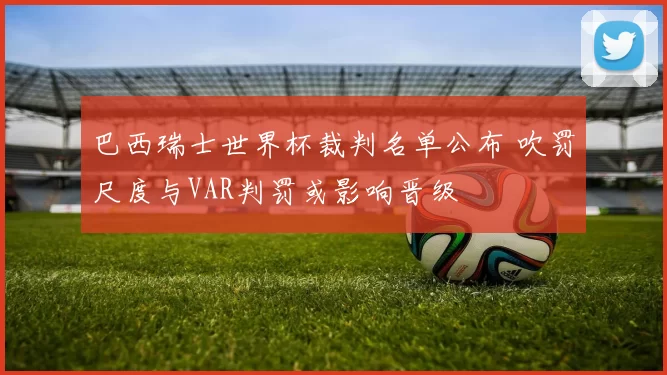 巴西瑞士世界杯裁判名单公布 吹罚尺度与VAR判罚或影响晋级