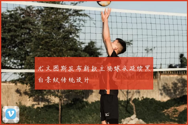 尤文图斯发布新款主场球衣延续黑白条纹传统设计