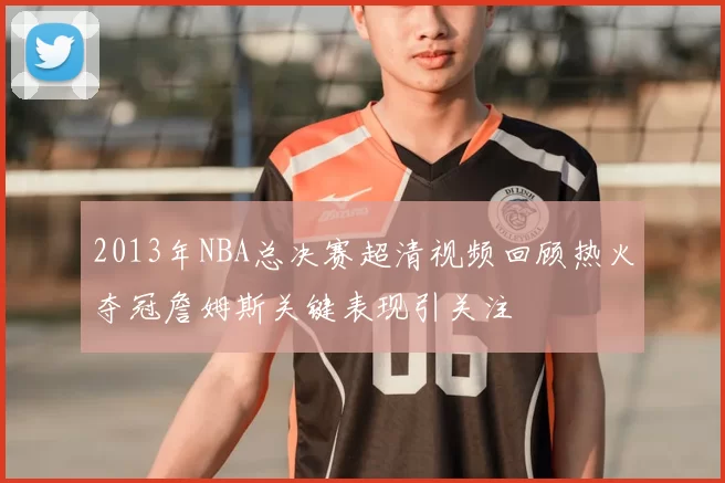 2013年NBA总决赛超清视频回顾热火夺冠詹姆斯关键表现引关注