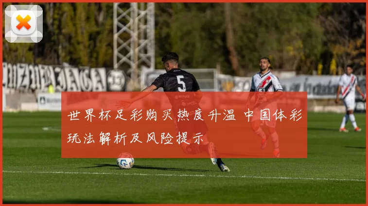 世界杯足彩购买热度升温 中国体彩玩法解析及风险提示
