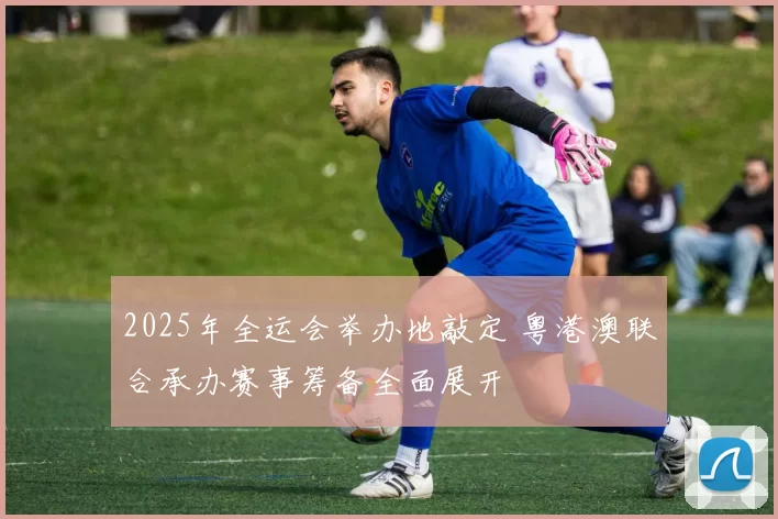 2025年全运会举办地敲定 粤港澳联合承办赛事筹备全面展开