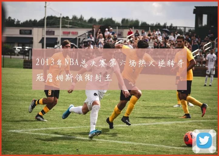 2013年NBA总决赛第六场热火逆转夺冠詹姆斯领衔封王