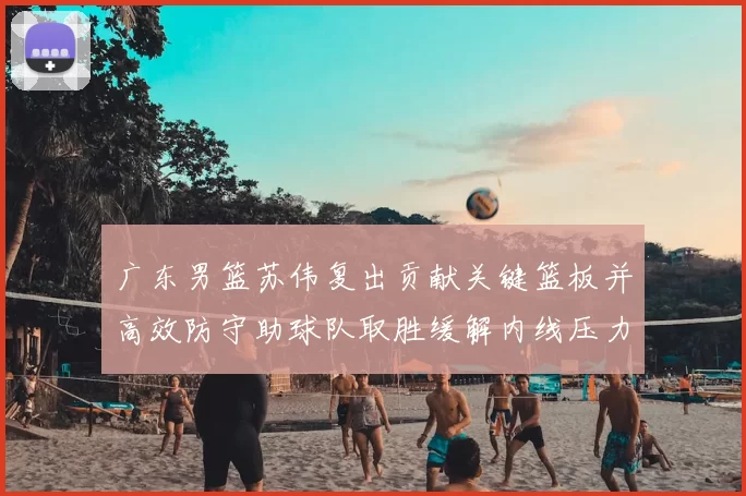 广东男篮苏伟复出贡献关键篮板并高效防守助球队取胜缓解内线压力