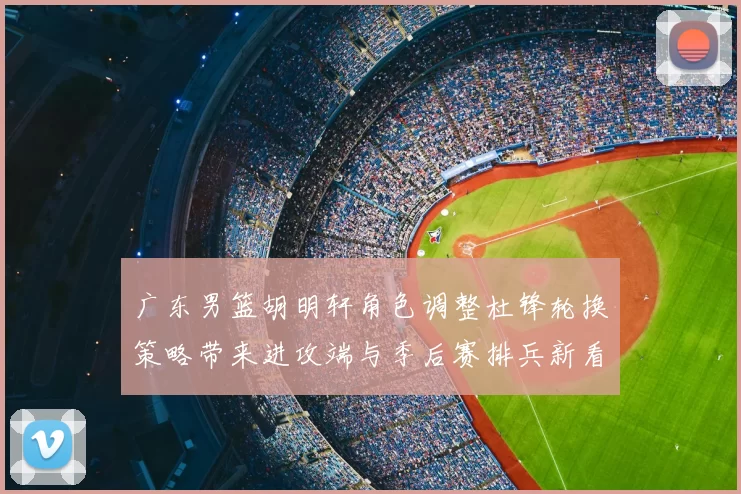 广东男篮胡明轩角色调整杜锋轮换策略带来进攻端与季后赛排兵新看点
