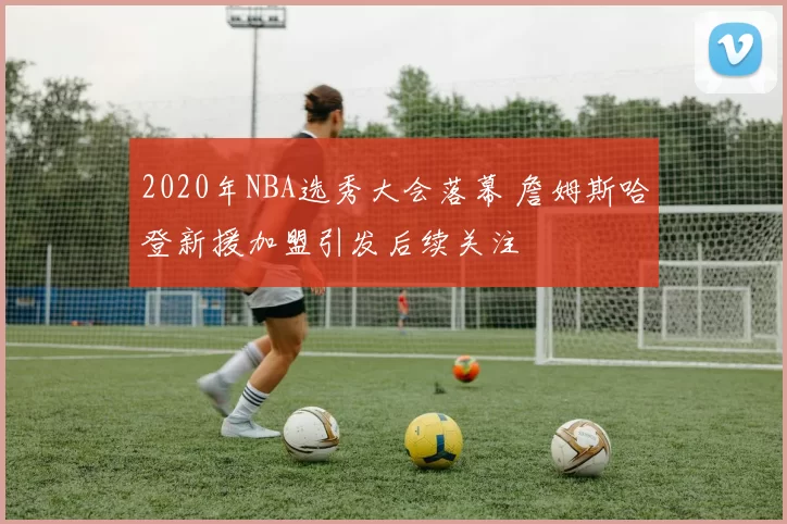 2020年NBA选秀大会落幕 詹姆斯哈登新援加盟引发后续关注