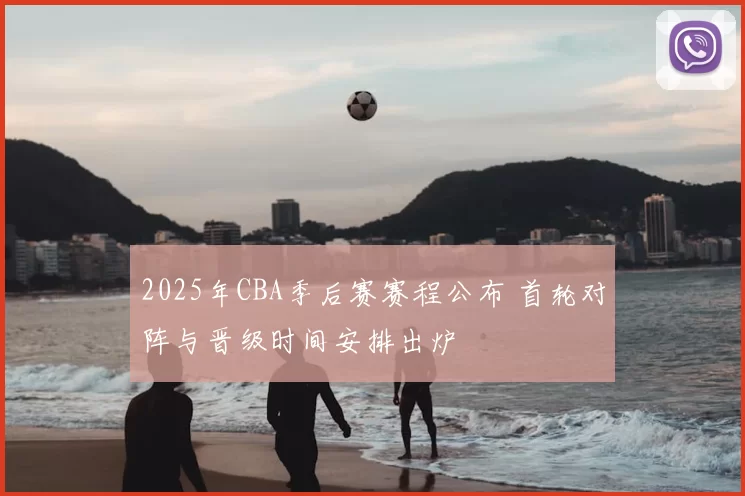 2025年CBA季后赛赛程公布 首轮对阵与晋级时间安排出炉